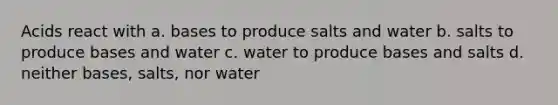 Acids react with a. bases to produce salts and water b. salts to produce bases and water c. water to produce bases and salts d. neither bases, salts, nor water