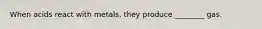 When acids react with metals, they produce ________ gas.