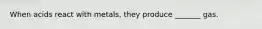 When acids react with metals, they produce _______ gas.