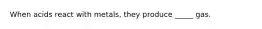 When acids react with metals, they produce _____ gas.