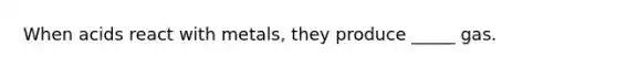 When acids react with metals, they produce _____ gas.