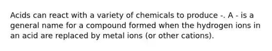 Acids can react with a variety of chemicals to produce -. A - is a general name for a compound formed when the hydrogen ions in an acid are replaced by metal ions (or other cations).