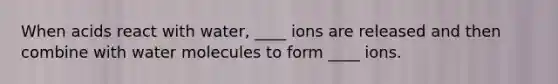 When acids react with water, ____ ions are released and then combine with water molecules to form ____ ions.