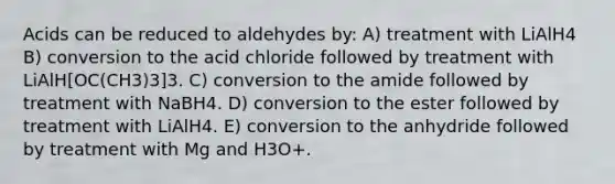 Acids can be reduced to aldehydes by: A) treatment with LiAlH4 B) conversion to the acid chloride followed by treatment with LiAlH[OC(CH3)3]3. C) conversion to the amide followed by treatment with NaBH4. D) conversion to the ester followed by treatment with LiAlH4. E) conversion to the anhydride followed by treatment with Mg and H3O+.