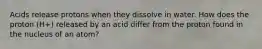 Acids release protons when they dissolve in water. How does the proton (H+) released by an acid differ from the proton found in the nucleus of an atom?