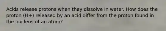 Acids release protons when they dissolve in water. How does the proton (H+) released by an acid differ from the proton found in the nucleus of an atom?