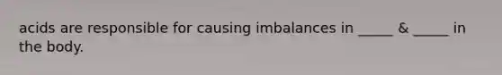 acids are responsible for causing imbalances in _____ & _____ in the body.