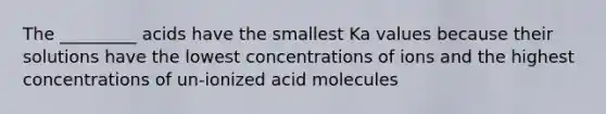 The _________ acids have the smallest Ka values because their solutions have the lowest concentrations of ions and the highest concentrations of un-ionized acid molecules