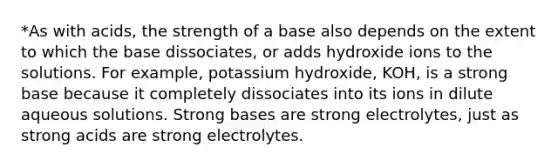 *As with acids, the strength of a base also depends on the extent to which the base dissociates, or adds hydroxide ions to the solutions. For example, potassium hydroxide, KOH, is a strong base because it completely dissociates into its ions in dilute aqueous solutions. Strong bases are strong electrolytes, just as strong acids are strong electrolytes.