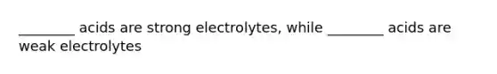 ________ acids are strong electrolytes, while ________ acids are weak electrolytes