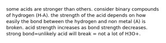 some acids are stronger than others. consider binary compounds of hydrogen (H-A). the strength of the acid depends on how easily the bond between the hydrogen and non metal (A) is broken. acid strength increases as bond strength decreases. strong bond=unlikely acid will break = not a lot of H3O+.