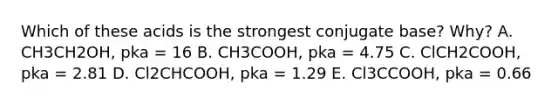 Which of these acids is the strongest conjugate base? Why? A. CH3CH2OH, pka = 16 B. CH3COOH, pka = 4.75 C. ClCH2COOH, pka = 2.81 D. Cl2CHCOOH, pka = 1.29 E. Cl3CCOOH, pka = 0.66