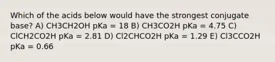 Which of the acids below would have the strongest conjugate base? A) CH3CH2OH pKa = 18 B) CH3CO2H pKa = 4.75 C) ClCH2CO2H pKa = 2.81 D) Cl2CHCO2H pKa = 1.29 E) Cl3CCO2H pKa = 0.66