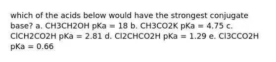 which of the acids below would have the strongest conjugate base? a. CH3CH2OH pKa = 18 b. CH3CO2K pKa = 4.75 c. ClCH2CO2H pKa = 2.81 d. Cl2CHCO2H pKa = 1.29 e. Cl3CCO2H pKa = 0.66