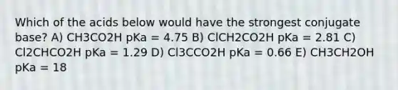 Which of the acids below would have the strongest conjugate base? A) CH3CO2H pKa = 4.75 B) ClCH2CO2H pKa = 2.81 C) Cl2CHCO2H pKa = 1.29 D) Cl3CCO2H pKa = 0.66 E) CH3CH2OH pKa = 18