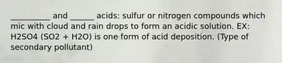 __________ and ______ acids: sulfur or nitrogen compounds which mic with cloud and rain drops to form an acidic solution. EX: H2SO4 (SO2 + H2O) is one form of acid deposition. (Type of secondary pollutant)