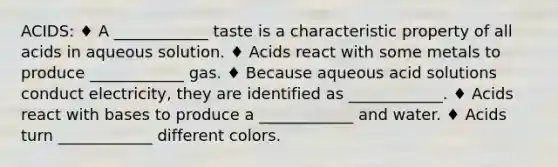 ACIDS: ♦ A ____________ taste is a characteristic property of all acids in aqueous solution. ♦ Acids react with some metals to produce ____________ gas. ♦ Because aqueous acid solutions conduct electricity, they are identified as ____________. ♦ Acids react with bases to produce a ____________ and water. ♦ Acids turn ____________ different colors.