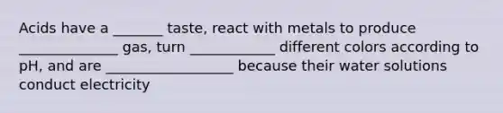 Acids have a _______ taste, react with metals to produce ______________ gas, turn ____________ different colors according to pH, and are __________________ because their water solutions conduct electricity