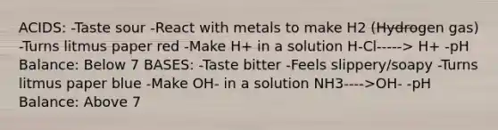 ACIDS: -Taste sour -React with metals to make H2 (Hydrogen gas) -Turns litmus paper red -Make H+ in a solution H-Cl-----> H+ -pH Balance: Below 7 BASES: -Taste bitter -Feels slippery/soapy -Turns litmus paper blue -Make OH- in a solution NH3---->OH- -pH Balance: Above 7