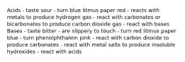 Acids - taste sour - turn blue litmus paper red - reacts with metals to produce hydrogen gas - react with carbonates or bicarbonates to produce carbon dioxide gas - react with bases Bases - taste bitter - are slippery to touch - turn red litmus paper blue - turn phenolphthalein pink - react with carbon dioxide to produce carbonates - react with metal salts to produce insoluble hydroxides - react with acids