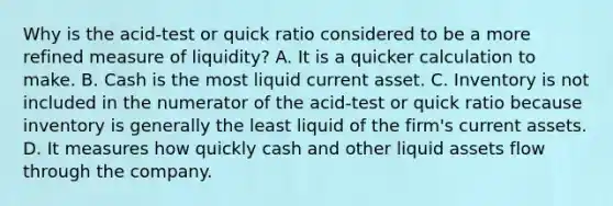 Why is the​ acid-test or quick ratio considered to be a more refined measure of​ liquidity? A. It is a quicker calculation to make. B. Cash is the most liquid current asset. C. Inventory is not included in the numerator of the​ acid-test or quick ratio because inventory is generally the least liquid of the​ firm's current assets. D. It measures how quickly cash and other liquid assets flow through the company.