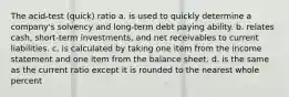 The acid-test (quick) ratio a. is used to quickly determine a company's solvency and long-term debt paying ability. b. relates cash, short-term investments, and net receivables to current liabilities. c. is calculated by taking one item from the income statement and one item from the balance sheet. d. is the same as the current ratio except it is rounded to the nearest whole percent