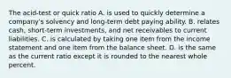 The acid-test or quick ratio A. is used to quickly determine a company's solvency and long-term debt paying ability. B. relates cash, short-term investments, and net receivables to current liabilities. C. is calculated by taking one item from the income statement and one item from the balance sheet. D. is the same as the current ratio except it is rounded to the nearest whole percent.