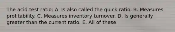 The acid-test ratio: A. Is also called the quick ratio. B. Measures profitability. C. Measures inventory turnover. D. Is generally greater than the current ratio. E. All of these.