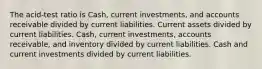 The acid-test ratio is Cash, current investments, and accounts receivable divided by current liabilities. Current assets divided by current liabilities. Cash, current investments, accounts receivable, and inventory divided by current liabilities. Cash and current investments divided by current liabilities.