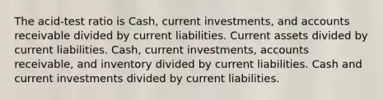 The acid-test ratio is Cash, current investments, and accounts receivable divided by current liabilities. Current assets divided by current liabilities. Cash, current investments, accounts receivable, and inventory divided by current liabilities. Cash and current investments divided by current liabilities.