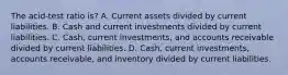 The acid-test ratio is? A. Current assets divided by current liabilities. B. Cash and current investments divided by current liabilities. C. Cash, current investments, and accounts receivable divided by current liabilities. D. Cash, current investments, accounts receivable, and inventory divided by current liabilities.