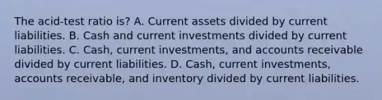 The acid-test ratio is? A. Current assets divided by current liabilities. B. Cash and current investments divided by current liabilities. C. Cash, current investments, and accounts receivable divided by current liabilities. D. Cash, current investments, accounts receivable, and inventory divided by current liabilities.