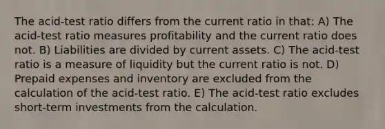 The acid-test ratio differs from the current ratio in that: A) The acid-test ratio measures profitability and the current ratio does not. B) Liabilities are divided by current assets. C) The acid-test ratio is a measure of liquidity but the current ratio is not. D) Prepaid expenses and inventory are excluded from the calculation of the acid-test ratio. E) The acid-test ratio excludes short-term investments from the calculation.