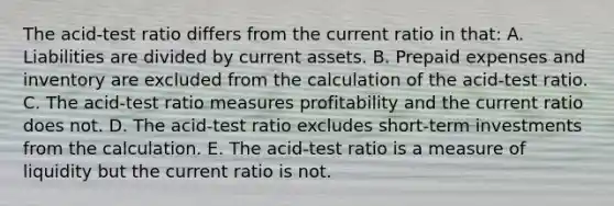 The acid-test ratio differs from the current ratio in that: A. Liabilities are divided by current assets. B. Prepaid expenses and inventory are excluded from the calculation of the acid-test ratio. C. The acid-test ratio measures profitability and the current ratio does not. D. The acid-test ratio excludes short-term investments from the calculation. E. The acid-test ratio is a measure of liquidity but the current ratio is not.