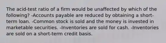 The acid-test ratio of a firm would be unaffected by which of the following? -Accounts payable are reduced by obtaining a short-term loan. -Common stock is sold and the money is invested in marketable securities. -Inventories are sold for cash. -Inventories are sold on a short-term credit basis.