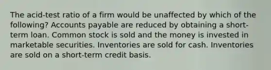 The acid-test ratio of a firm would be unaffected by which of the following? Accounts payable are reduced by obtaining a short-term loan. Common stock is sold and the money is invested in marketable securities. Inventories are sold for cash. Inventories are sold on a short-term credit basis.