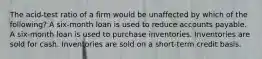 The acid-test ratio of a firm would be unaffected by which of the following? A six-month loan is used to reduce accounts payable. A six-month loan is used to purchase inventories. Inventories are sold for cash. Inventories are sold on a short-term credit basis.