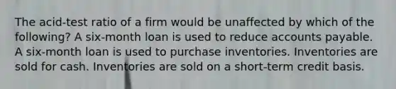 The acid-test ratio of a firm would be unaffected by which of the following? A six-month loan is used to reduce accounts payable. A six-month loan is used to purchase inventories. Inventories are sold for cash. Inventories are sold on a short-term credit basis.