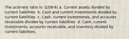 The acid-test ratio is: (LO8-6) a. Current assets divided by current liabilities. b. Cash and current investments divided by current liabilities. c. Cash, current investments, and accounts receivable divided by current liabilities. d. Cash, current investments, accounts receivable, and inventory divided by current liabilities.