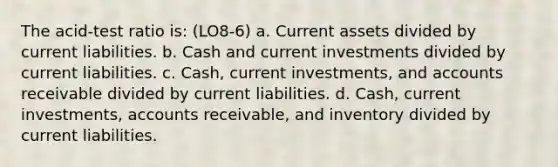 The acid-test ratio is: (LO8-6) a. Current assets divided by current liabilities. b. Cash and current investments divided by current liabilities. c. Cash, current investments, and accounts receivable divided by current liabilities. d. Cash, current investments, accounts receivable, and inventory divided by current liabilities.