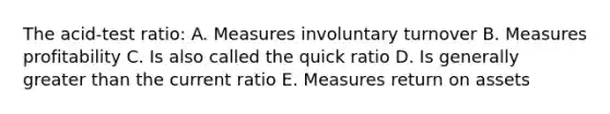 The acid-test ratio: A. Measures involuntary turnover B. Measures profitability C. Is also called the quick ratio D. Is generally greater than the current ratio E. Measures return on assets