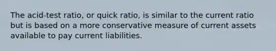 The acid-test ratio, or quick ratio, is similar to the current ratio but is based on a more conservative measure of current assets available to pay current liabilities.