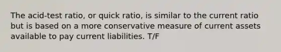 The acid-test ratio, or quick ratio, is similar to the current ratio but is based on a more conservative measure of current assets available to pay current liabilities. T/F