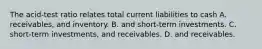 The acid-test ratio relates total current liabilities to cash A. receivables, and inventory. B. and short-term investments. C. short-term investments, and receivables. D. and receivables.