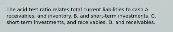 The acid-test ratio relates total current liabilities to cash A. receivables, and inventory. B. and short-term investments. C. short-term investments, and receivables. D. and receivables.