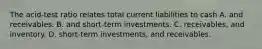 The acid-test ratio relates total current liabilities to cash A. and receivables. B. and short-term investments. C. receivables, and inventory. D. short-term investments, and receivables.