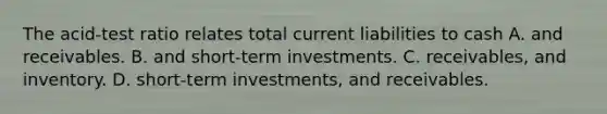 The acid-test ratio relates total current liabilities to cash A. and receivables. B. and short-term investments. C. receivables, and inventory. D. short-term investments, and receivables.