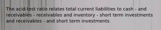 The acid-test ratio relates total current liabilities to cash - and receivables - receivables and inventory - short term investments and receivables - and short term investments