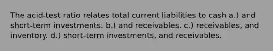 The acid-test ratio relates total current liabilities to cash a.) and short-term investments. b.) and receivables. c.) receivables, and inventory. d.) short-term investments, and receivables.