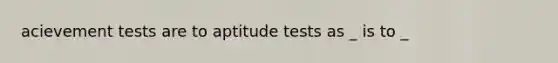 acievement tests are to aptitude tests as _ is to _